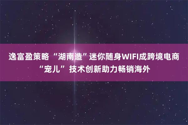 逸富盈策略 “湖南造”迷你随身WIFI成跨境电商“宠儿” 技术创新助力畅销海外