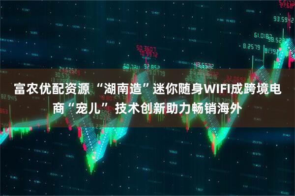 富农优配资源 “湖南造”迷你随身WIFI成跨境电商“宠儿” 技术创新助力畅销海外