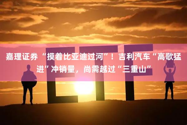 嘉理证券 “摸着比亚迪过河”！吉利汽车“高歌猛进”冲销量，尚需越过“三重山”