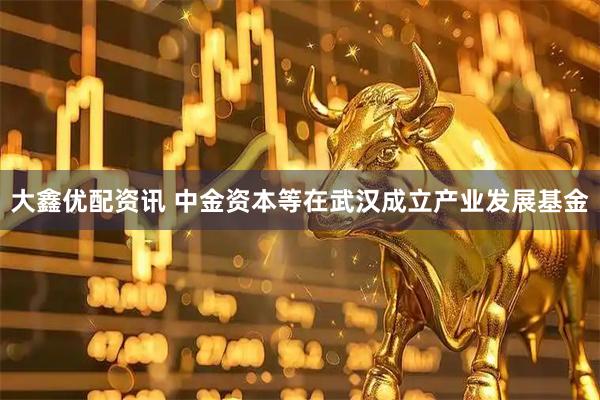 大鑫优配资讯 中金资本等在武汉成立产业发展基金