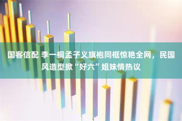 国客信配 李一桐孟子义旗袍同框惊艳全网，民国风造型掀“好六”姐妹情热议