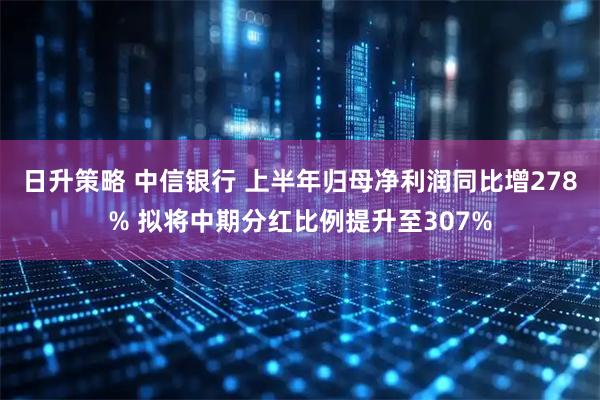 日升策略 中信银行 上半年归母净利润同比增278% 拟将中期分红比例提升至307%