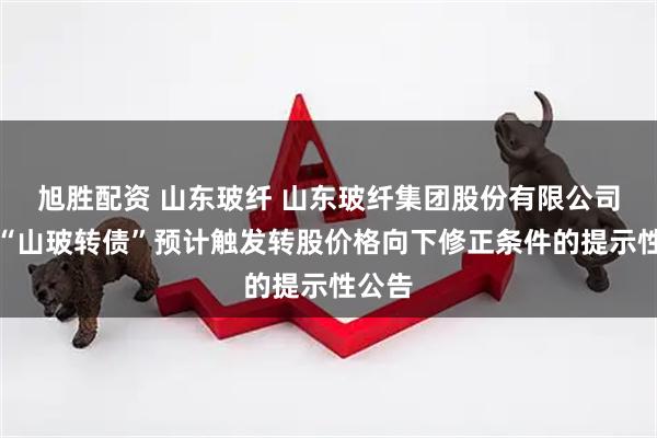 旭胜配资 山东玻纤 山东玻纤集团股份有限公司关于“山玻转债”预计触发转股价格向下修正条件的提示性公告