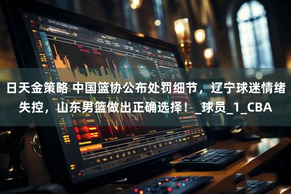 日天金策略 中国篮协公布处罚细节,辽宁球迷情绪失控,山东男篮做出正确选择!_球员_1_CBA