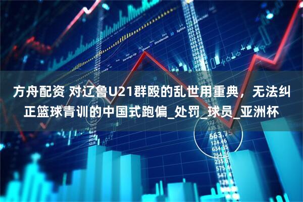 方舟配资 对辽鲁U21群殴的乱世用重典,无法纠正篮球青训的中国式跑偏_处罚_球员_亚洲杯