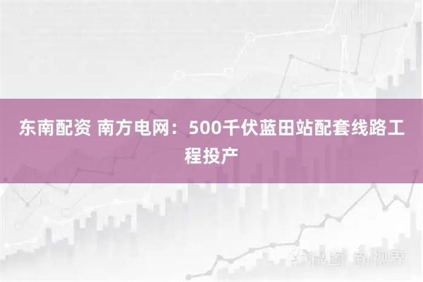 东南配资 南方电网：500千伏蓝田站配套线路工程投产