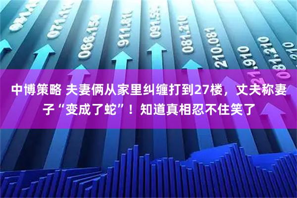 中博策略 夫妻俩从家里纠缠打到27楼，丈夫称妻子“变成了蛇”！知道真相忍不住笑了